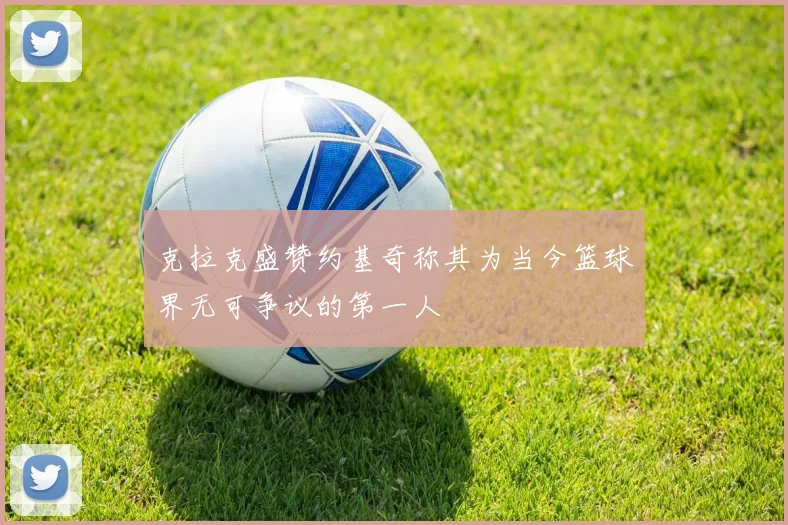 克拉克盛赞约基奇称其为当今篮球界无可争议的第一人