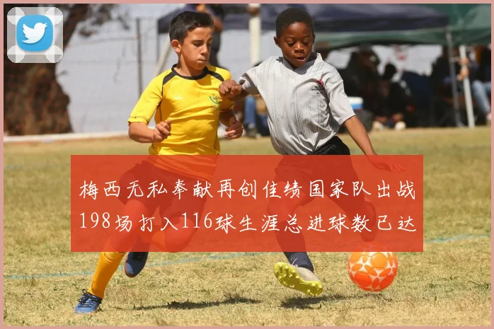 梅西无私奉献再创佳绩国家队出战198场打入116球生涯总进球数已达902球
