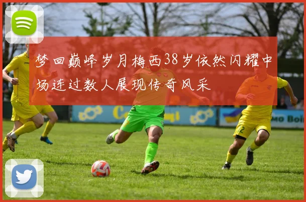 梦回巅峰岁月梅西38岁依然闪耀中场连过数人展现传奇风采
