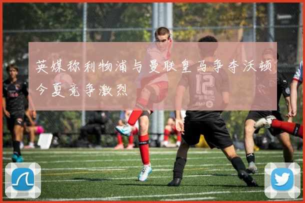 英媒称利物浦与曼联皇马争夺沃顿今夏竞争激烈