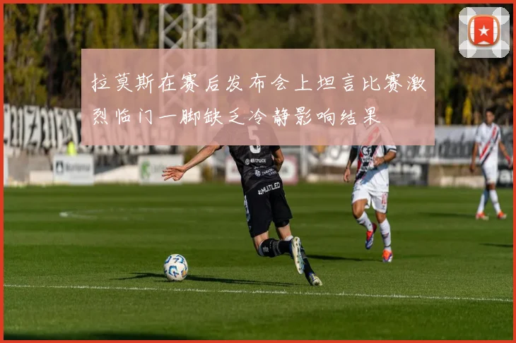 拉莫斯在赛后发布会上坦言比赛激烈临门一脚缺乏冷静影响结果