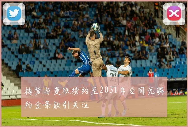 梅努与曼联续约至2031年合同无解约金条款引关注