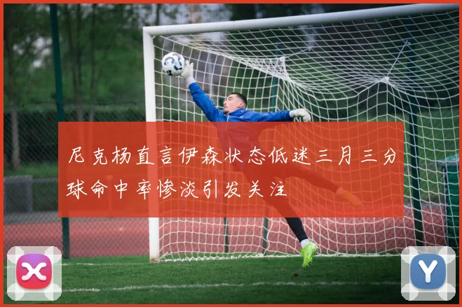 尼克杨直言伊森状态低迷三月三分球命中率惨淡引发关注