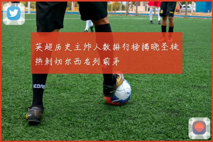 英超历史主帅人数排行榜揭晓圣徒热刺切尔西名列前茅