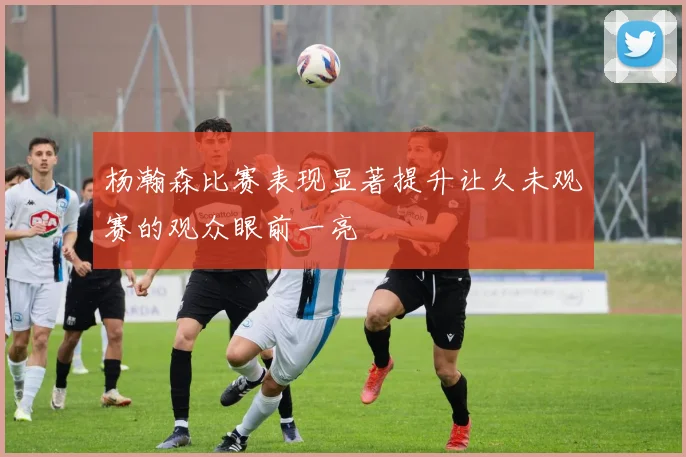 杨瀚森比赛表现显著提升让久未观赛的观众眼前一亮