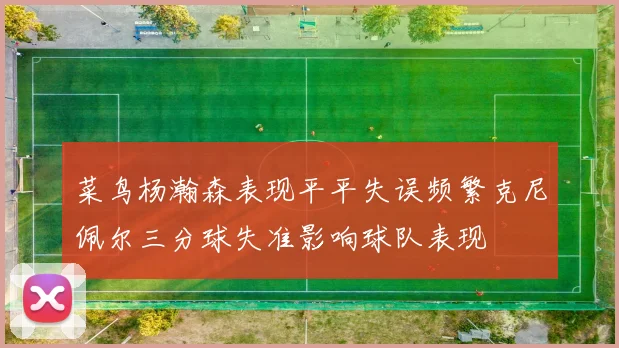 菜鸟杨瀚森表现平平失误频繁克尼佩尔三分球失准影响球队表现