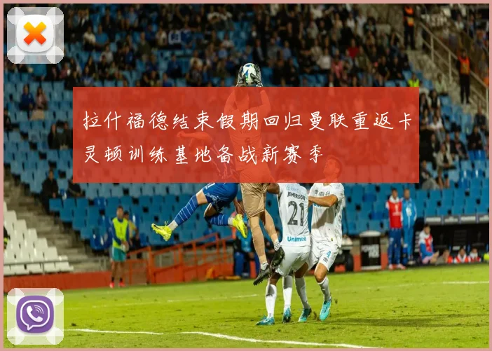 拉什福德结束假期回归曼联重返卡灵顿训练基地备战新赛季
